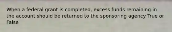 When a federal grant is completed, excess funds remaining in the account should be returned to the sponsoring agency True or False