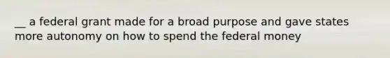 __ a federal grant made for a broad purpose and gave states more autonomy on how to spend the federal money