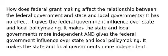 How does federal grant making affect the relationship between the federal government and state and local governments? It has no effect. It gives the federal government influence over state and local policymaking. It makes the state and local governments more independent AND gives the federal government influence over state and local policymaking. It makes the state and local governments more independent.