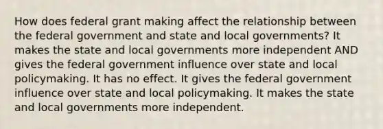 How does federal grant making affect the relationship between the federal government and state and local governments? It makes the state and local governments more independent AND gives the federal government influence over state and local policymaking. It has no effect. It gives the federal government influence over state and local policymaking. It makes the state and local governments more independent.