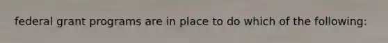 federal grant programs are in place to do which of the following: