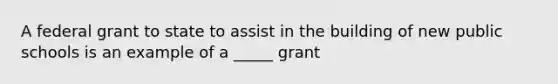 A federal grant to state to assist in the building of new public schools is an example of a _____ grant