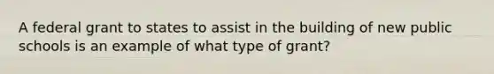 A federal grant to states to assist in the building of new public schools is an example of what type of grant?