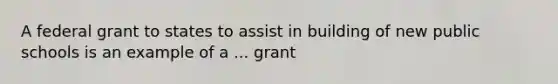 A federal grant to states to assist in building of new public schools is an example of a ... grant