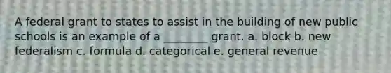 A federal grant to states to assist in the building of new public schools is an example of a ________ grant. a. block b. new federalism c. formula d. categorical e. general revenue