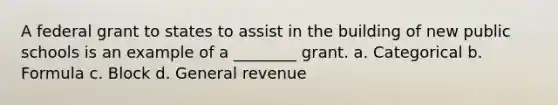 A federal grant to states to assist in the building of new public schools is an example of a ________ grant. a. Categorical b. Formula c. Block d. General revenue