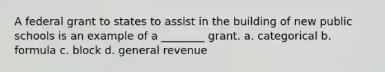 A federal grant to states to assist in the building of new public schools is an example of a ________ grant. a. categorical b. formula c. block d. general revenue