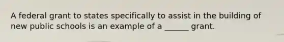 A federal grant to states specifically to assist in the building of new public schools is an example of a ______ grant.