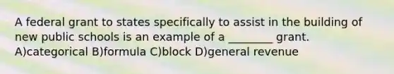 A federal grant to states specifically to assist in the building of new public schools is an example of a ________ grant. A)categorical B)formula C)block D)general revenue