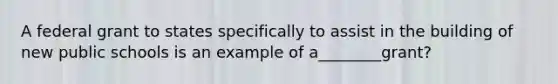 A federal grant to states specifically to assist in the building of new public schools is an example of a________grant?