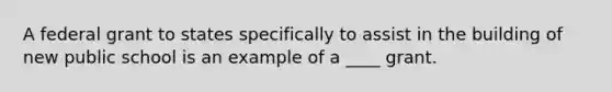 A federal grant to states specifically to assist in the building of new public school is an example of a ____ grant.