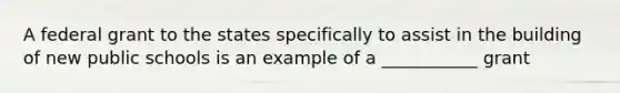 A federal grant to the states specifically to assist in the building of new public schools is an example of a ___________ grant