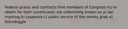 Federal grants and contracts that members of Congress try to obtain for their constituents are collectively known as a) ear marking b) casework c) public service d) the money grab e) boondoggle