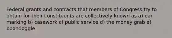 Federal grants and contracts that members of Congress try to obtain for their constituents are collectively known as a) ear marking b) casework c) public service d) the money grab e) boondoggle