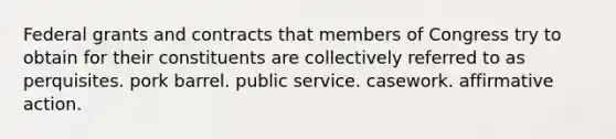 Federal grants and contracts that members of Congress try to obtain for their constituents are collectively referred to as perquisites. pork barrel. public service. casework. affirmative action.