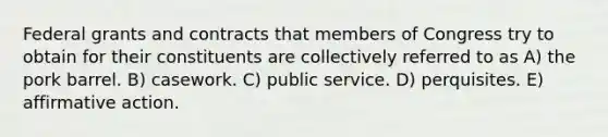 Federal grants and contracts that members of Congress try to obtain for their constituents are collectively referred to as A) the pork barrel. B) casework. C) public service. D) perquisites. E) <a href='https://www.questionai.com/knowledge/k15TsidlpG-affirmative-action' class='anchor-knowledge'>affirmative action</a>.