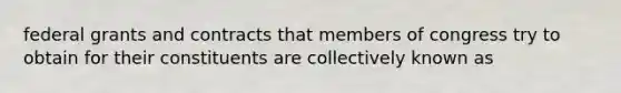 federal grants and contracts that members of congress try to obtain for their constituents are collectively known as