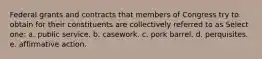 Federal grants and contracts that members of Congress try to obtain for their constituents are collectively referred to as Select one: a. public service. b. casework. c. pork barrel. d. perquisites. e. affirmative action.