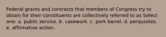 Federal grants and contracts that members of Congress try to obtain for their constituents are collectively referred to as Select one: a. public service. b. casework. c. pork barrel. d. perquisites. e. affirmative action.