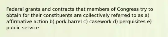 Federal grants and contracts that members of Congress try to obtain for their constituents are collectively referred to as a) <a href='https://www.questionai.com/knowledge/k15TsidlpG-affirmative-action' class='anchor-knowledge'>affirmative action</a> b) pork barrel c) casework d) perquisites e) public service