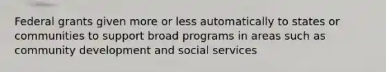 Federal grants given more or less automatically to states or communities to support broad programs in areas such as community development and social services