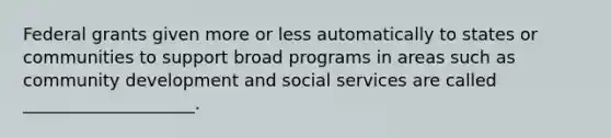 Federal grants given more or less automatically to states or communities to support broad programs in areas such as community development and social services are called ____________________.