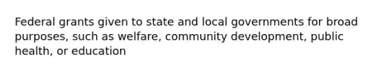 Federal grants given to state and local governments for broad purposes, such as welfare, community development, public health, or education