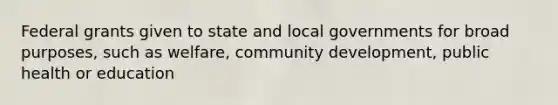 Federal grants given to state and local governments for broad purposes, such as welfare, community development, public health or education