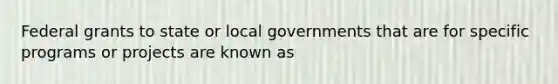 Federal grants to state or local governments that are for specific programs or projects are known as