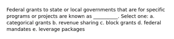 Federal grants to state or local governments that are for specific programs or projects are known as __________. Select one: a. categorical grants b. revenue sharing c. block grants d. federal mandates e. leverage packages