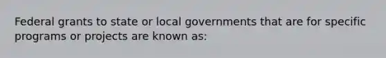 Federal grants to state or local governments that are for specific programs or projects are known as: