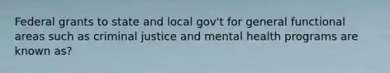 Federal grants to state and local gov't for general functional areas such as criminal justice and mental health programs are known as?