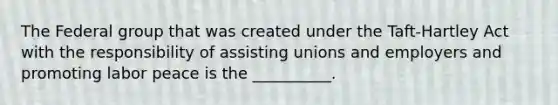 The Federal group that was created under the Taft-Hartley Act with the responsibility of assisting unions and employers and promoting labor peace is the __________.