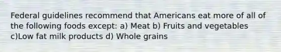 Federal guidelines recommend that Americans eat more of all of the following foods except: a) Meat b) Fruits and vegetables c)Low fat milk products d) Whole grains