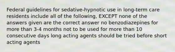 Federal guidelines for sedative-hypnotic use in long-term care residents include all of the following, EXCEPT none of the answers given are the correct answer no benzodiazepines for <a href='https://www.questionai.com/knowledge/keWHlEPx42-more-than' class='anchor-knowledge'>more than</a> 3-4 months not to be used for more than 10 consecutive days long acting agents should be tried before short acting agents