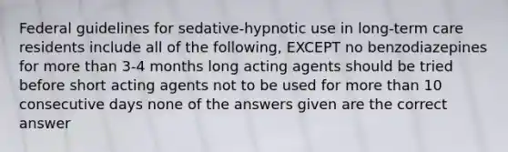 Federal guidelines for sedative-hypnotic use in long-term care residents include all of the following, EXCEPT no benzodiazepines for more than 3-4 months long acting agents should be tried before short acting agents not to be used for more than 10 consecutive days none of the answers given are the correct answer