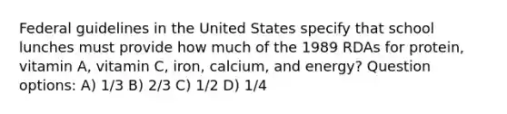 Federal guidelines in the United States specify that school lunches must provide how much of the 1989 RDAs for protein, vitamin A, vitamin C, iron, calcium, and energy? Question options: A) 1/3 B) 2/3 C) 1/2 D) 1/4