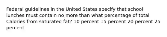 Federal guidelines in the United States specify that school lunches must contain no more than what percentage of total Calories from saturated fat? 10 percent 15 percent 20 percent 25 percent