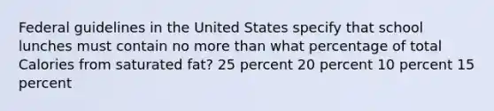 Federal guidelines in the United States specify that school lunches must contain no more than what percentage of total Calories from saturated fat? 25 percent 20 percent 10 percent 15 percent