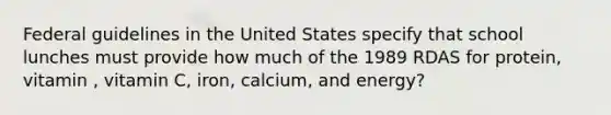 Federal guidelines in the United States specify that school lunches must provide how much of the 1989 RDAS for protein, vitamin , vitamin C, iron, calcium, and energy?