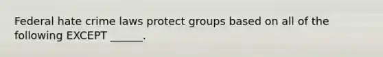 Federal hate crime laws protect groups based on all of the following EXCEPT ______.