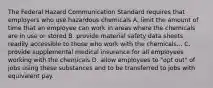 The Federal Hazard Communication Standard requires that employers who use hazardous chemicals A. limit the amount of time that an employee can work in areas where the chemicals are in use or stored B. provide material safety data sheets readily accessible to those who work with the chemicals... C. provide supplemental medical insurance for all employees working with the chemicals D. allow employees to "opt out" of jobs using these substances and to be transferred to jobs with equivalent pay.