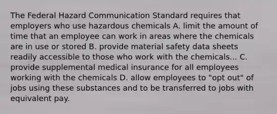 The Federal Hazard Communication Standard requires that employers who use hazardous chemicals A. limit the amount of time that an employee can work in areas where the chemicals are in use or stored B. provide material safety data sheets readily accessible to those who work with the chemicals... C. provide supplemental medical insurance for all employees working with the chemicals D. allow employees to "opt out" of jobs using these substances and to be transferred to jobs with equivalent pay.