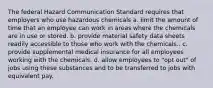 The federal Hazard Communication Standard requires that employers who use hazardous chemicals a. limit the amount of time that an employee can work in areas where the chemicals are in use or stored. b. provide material safety data sheets readily accessible to those who work with the chemicals.. c. provide supplemental medical insurance for all employees working with the chemicals. d. allow employees to "opt out" of jobs using these substances and to be transferred to jobs with equivalent pay.