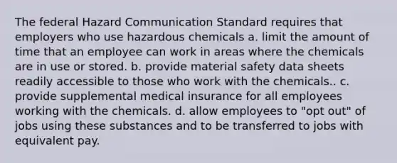 The federal Hazard Communication Standard requires that employers who use hazardous chemicals a. limit the amount of time that an employee can work in areas where the chemicals are in use or stored. b. provide material safety data sheets readily accessible to those who work with the chemicals.. c. provide supplemental medical insurance for all employees working with the chemicals. d. allow employees to "opt out" of jobs using these substances and to be transferred to jobs with equivalent pay.