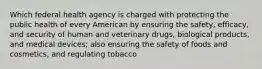 Which federal health agency is charged with protecting the public health of every American by ensuring the safety, efficacy, and security of human and veterinary drugs, biological products, and medical devices; also ensuring the safety of foods and cosmetics, and regulating tobacco