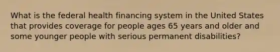 What is the federal health financing system in the United States that provides coverage for people ages 65 years and older and some younger people with serious permanent disabilities?