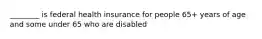 ________ is federal health insurance for people 65+ years of age and some under 65 who are disabled