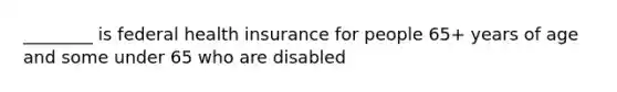 ________ is federal health insurance for people 65+ years of age and some under 65 who are disabled