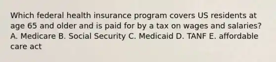 Which federal health insurance program covers US residents at age 65 and older and is paid for by a tax on wages and salaries? A. Medicare B. Social Security C. Medicaid D. TANF E. affordable care act